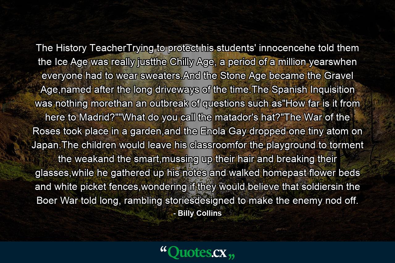 The History TeacherTrying to protect his students' innocencehe told them the Ice Age was really justthe Chilly Age, a period of a million yearswhen everyone had to wear sweaters.And the Stone Age became the Gravel Age,named after the long driveways of the time.The Spanish Inquisition was nothing morethan an outbreak of questions such as