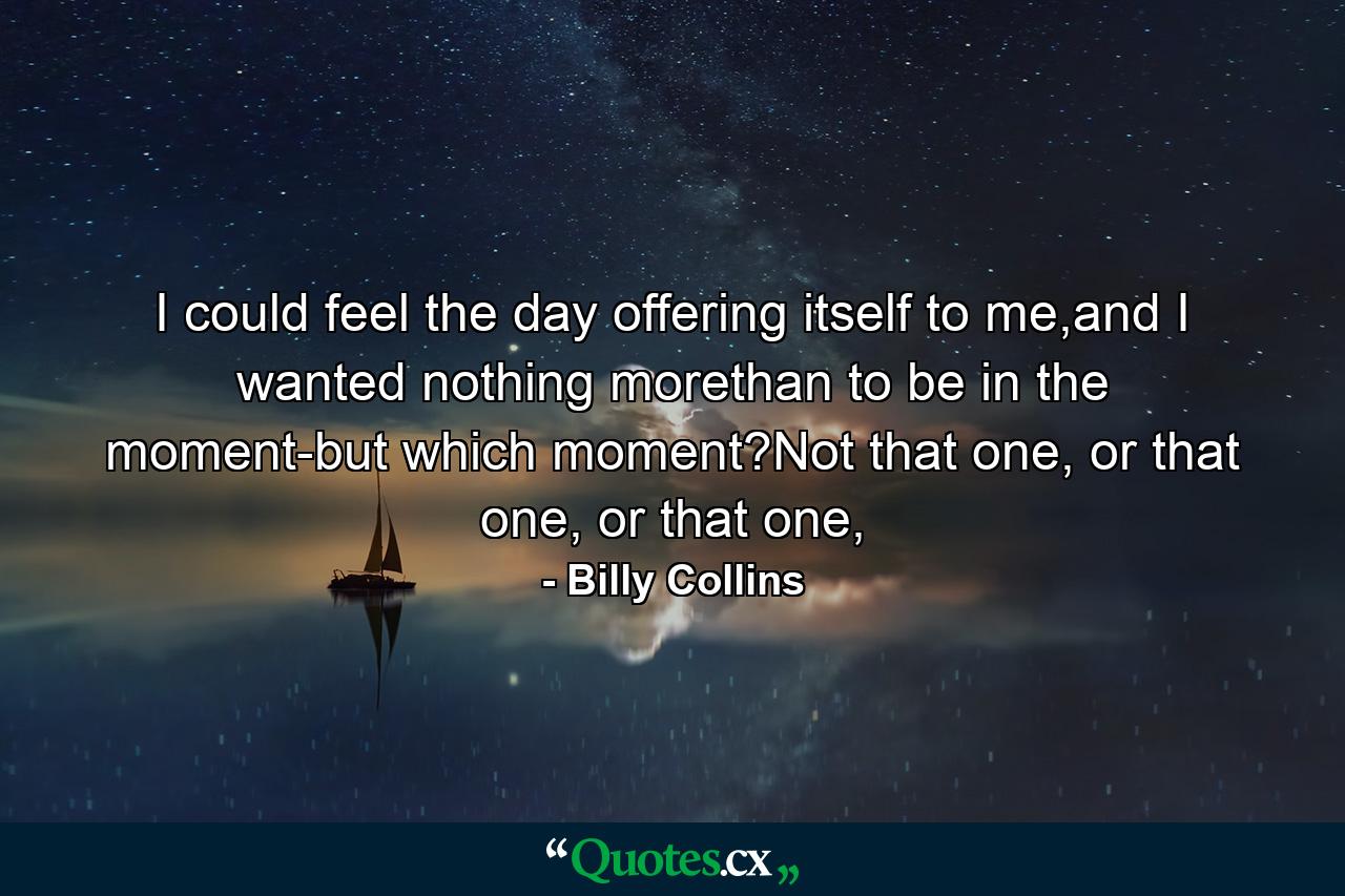 I could feel the day offering itself to me,and I wanted nothing morethan to be in the moment-but which moment?Not that one, or that one, or that one, - Quote by Billy Collins