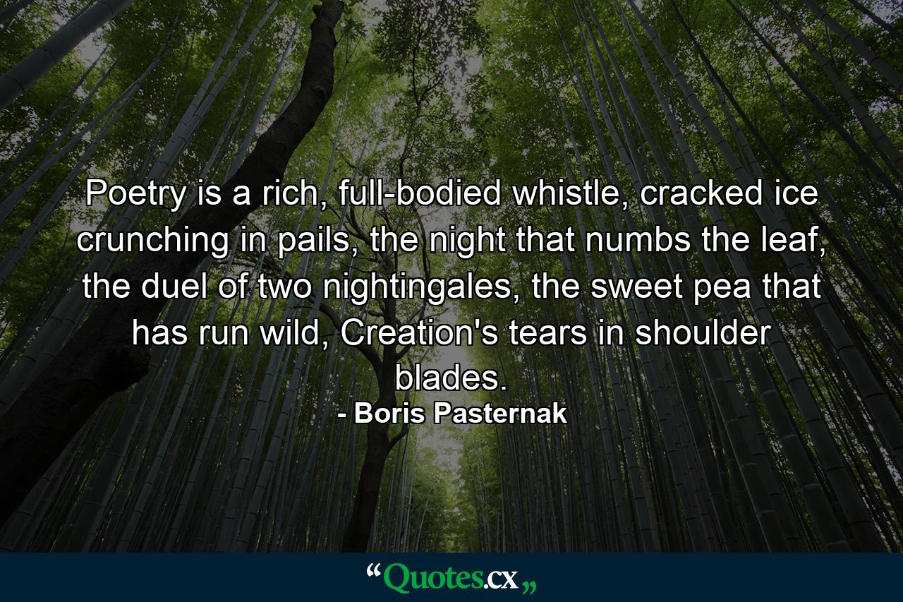 Poetry is a rich, full-bodied whistle, cracked ice crunching in pails, the night that numbs the leaf, the duel of two nightingales, the sweet pea that has run wild, Creation's tears in shoulder blades. - Quote by Boris Pasternak