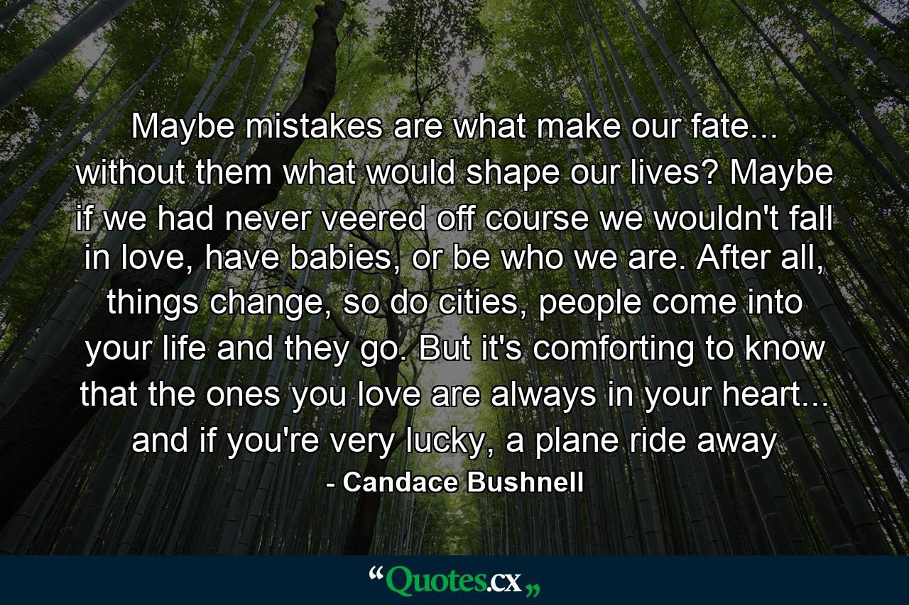 Maybe mistakes are what make our fate... without them what would shape our lives? Maybe if we had never veered off course we wouldn't fall in love, have babies, or be who we are. After all, things change, so do cities, people come into your life and they go. But it's comforting to know that the ones you love are always in your heart... and if you're very lucky, a plane ride away - Quote by Candace Bushnell