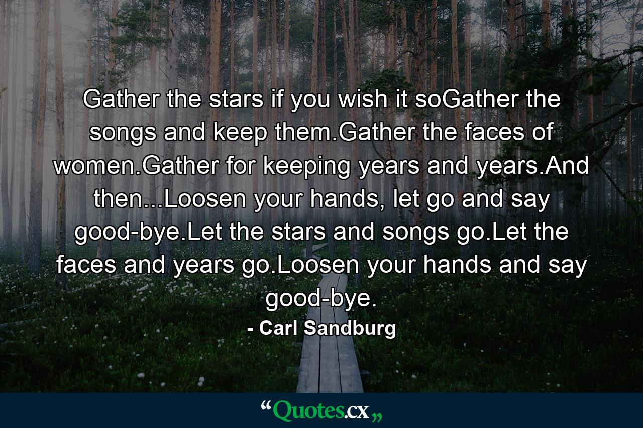 Gather the stars if you wish it soGather the songs and keep them.Gather the faces of women.Gather for keeping years and years.And then...Loosen your hands, let go and say good-bye.Let the stars and songs go.Let the faces and years go.Loosen your hands and say good-bye. - Quote by Carl Sandburg