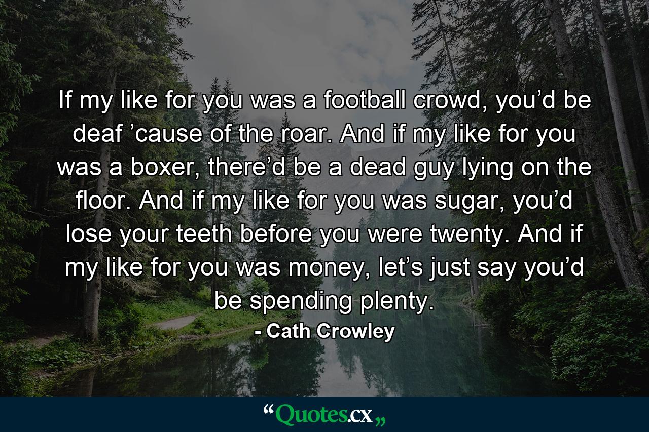 If my like for you was a football crowd, you’d be deaf ’cause of the roar. And if my like for you was a boxer, there’d be a dead guy lying on the floor. And if my like for you was sugar, you’d lose your teeth before you were twenty. And if my like for you was money, let’s just say you’d be spending plenty. - Quote by Cath Crowley