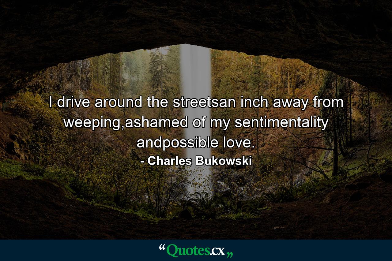 I drive around the streetsan inch away from weeping,ashamed of my sentimentality andpossible love. - Quote by Charles Bukowski