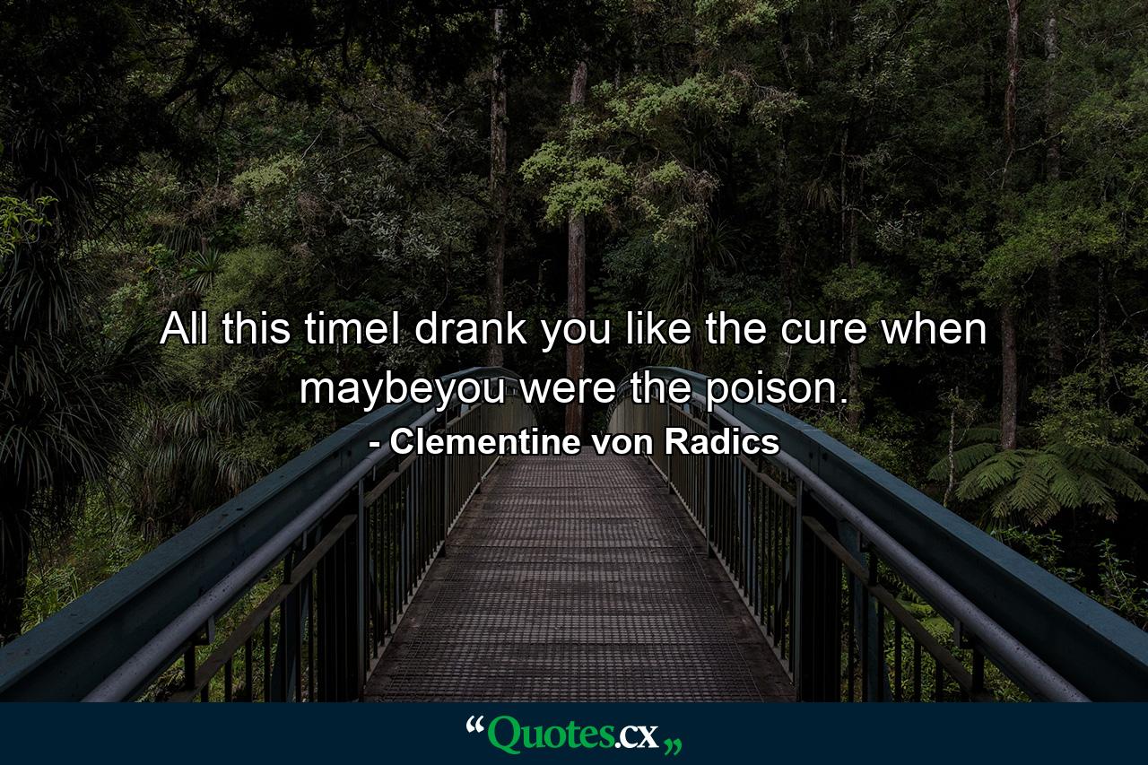 All this timeI drank you like the cure when maybeyou were the poison. - Quote by Clementine von Radics