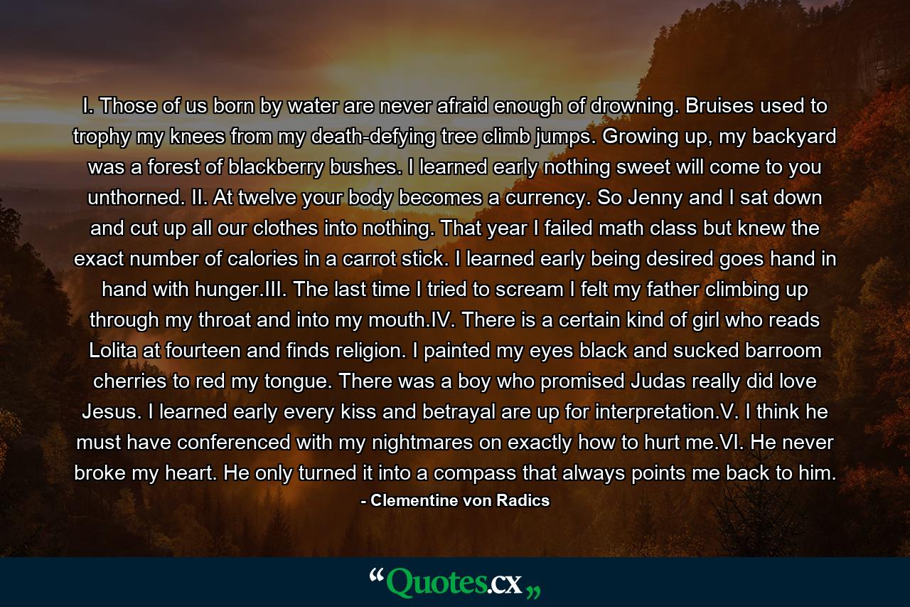 I. Those of us born by water are never afraid enough of drowning. Bruises used to trophy my knees from my death-defying tree climb jumps. Growing up, my backyard was a forest of blackberry bushes. I learned early nothing sweet will come to you unthorned. II. At twelve your body becomes a currency. So Jenny and I sat down and cut up all our clothes into nothing. That year I failed math class but knew the exact number of calories in a carrot stick. I learned early being desired goes hand in hand with hunger.III. The last time I tried to scream I felt my father climbing up through my throat and into my mouth.IV. There is a certain kind of girl who reads Lolita at fourteen and finds religion. I painted my eyes black and sucked barroom cherries to red my tongue. There was a boy who promised Judas really did love Jesus. I learned early every kiss and betrayal are up for interpretation.V. I think he must have conferenced with my nightmares on exactly how to hurt me.VI. He never broke my heart. He only turned it into a compass that always points me back to him. - Quote by Clementine von Radics