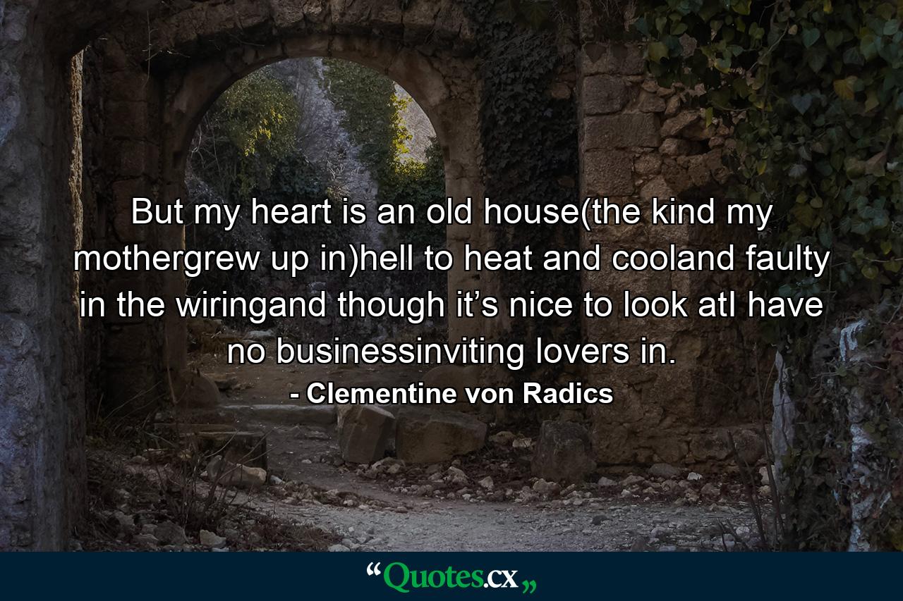 But my heart is an old house(the kind my mothergrew up in)hell to heat and cooland faulty in the wiringand though it’s nice to look atI have no businessinviting lovers in. - Quote by Clementine von Radics