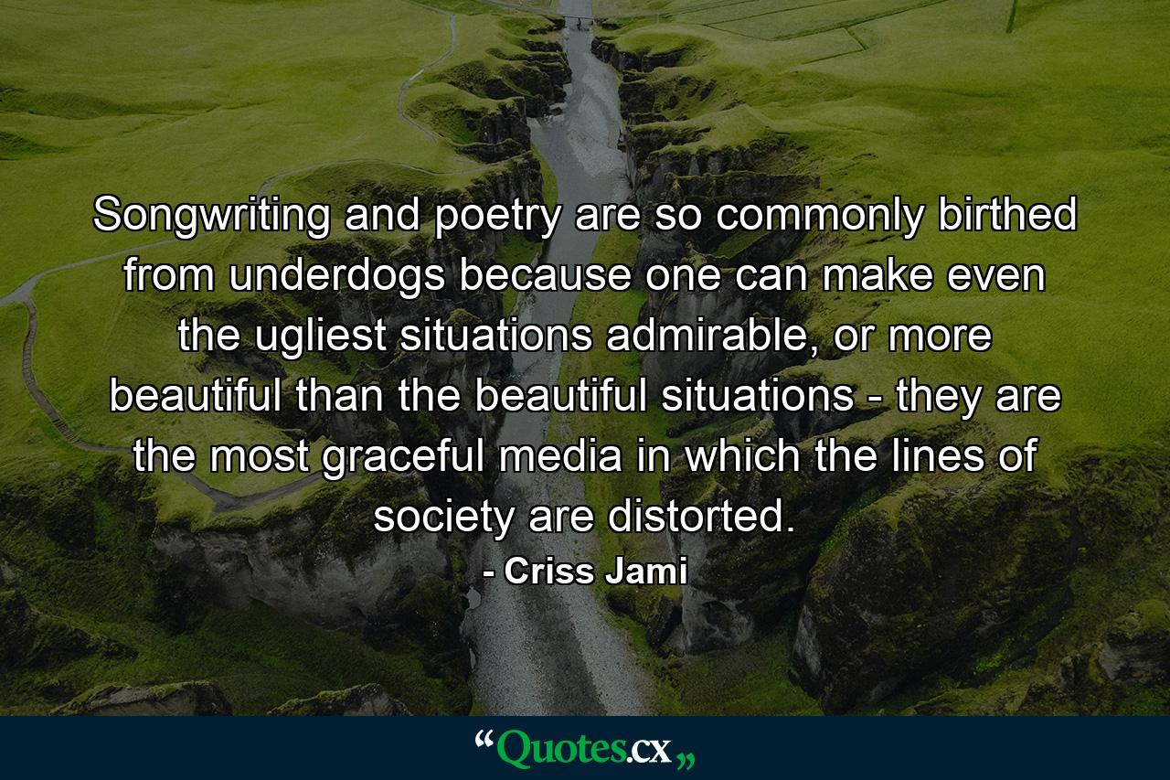 Songwriting and poetry are so commonly birthed from underdogs because one can make even the ugliest situations admirable, or more beautiful than the beautiful situations - they are the most graceful media in which the lines of society are distorted. - Quote by Criss Jami