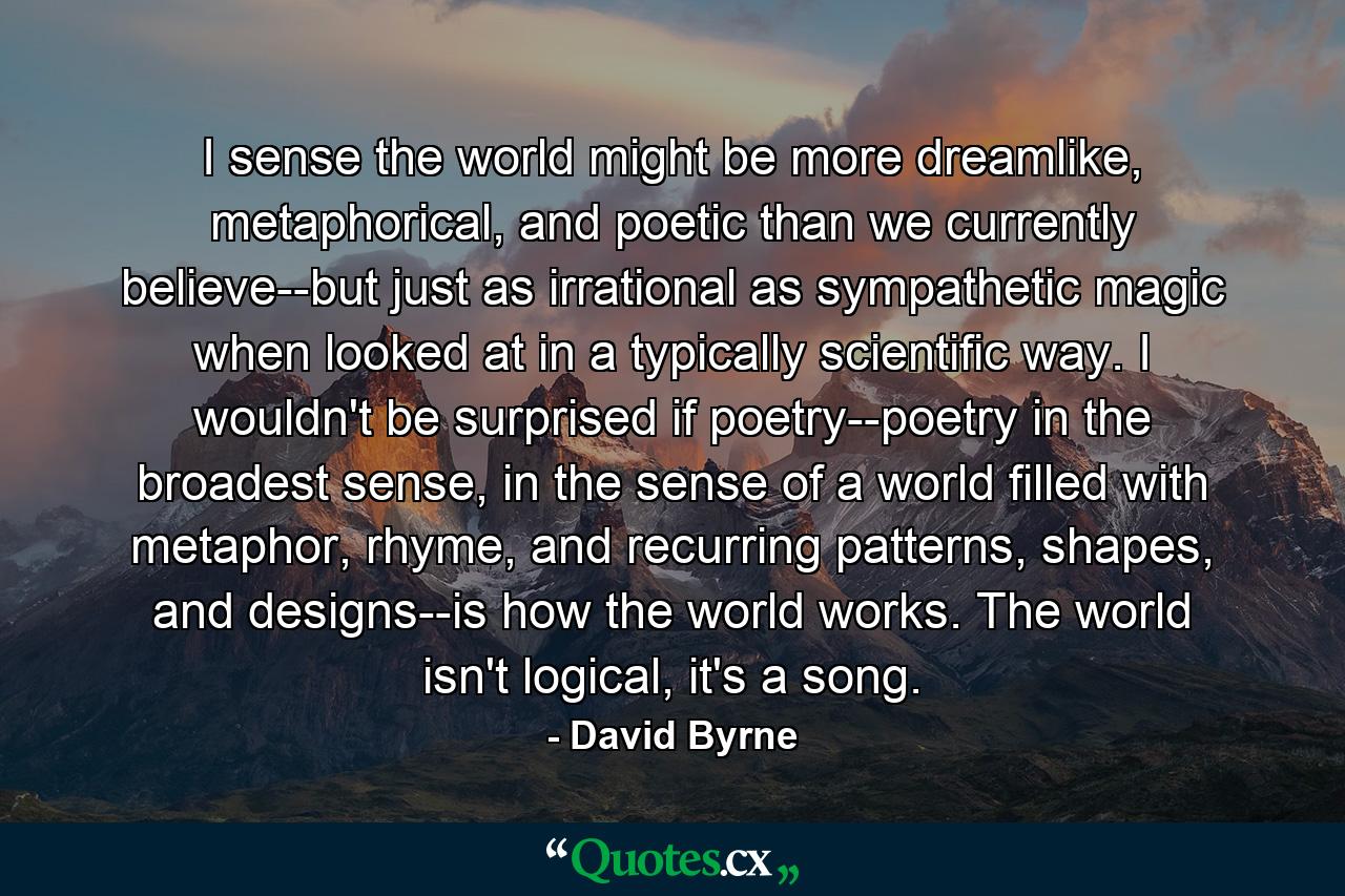 I sense the world might be more dreamlike, metaphorical, and poetic than we currently believe--but just as irrational as sympathetic magic when looked at in a typically scientific way. I wouldn't be surprised if poetry--poetry in the broadest sense, in the sense of a world filled with metaphor, rhyme, and recurring patterns, shapes, and designs--is how the world works. The world isn't logical, it's a song. - Quote by David Byrne