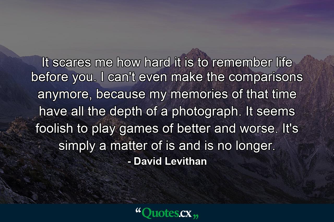 It scares me how hard it is to remember life before you. I can't even make the comparisons anymore, because my memories of that time have all the depth of a photograph. It seems foolish to play games of better and worse. It's simply a matter of is and is no longer. - Quote by David Levithan