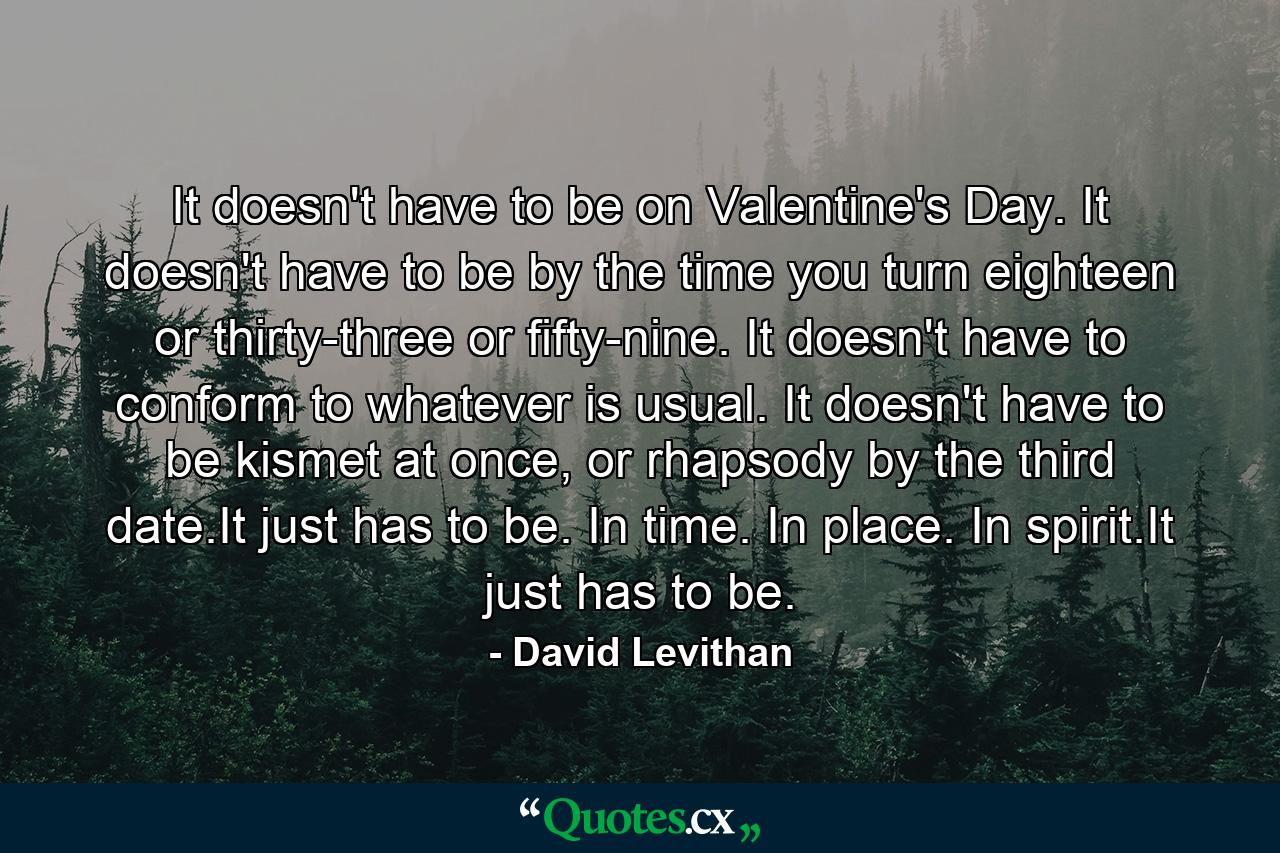 It doesn't have to be on Valentine's Day. It doesn't have to be by the time you turn eighteen or thirty-three or fifty-nine. It doesn't have to conform to whatever is usual. It doesn't have to be kismet at once, or rhapsody by the third date.It just has to be. In time. In place. In spirit.It just has to be. - Quote by David Levithan