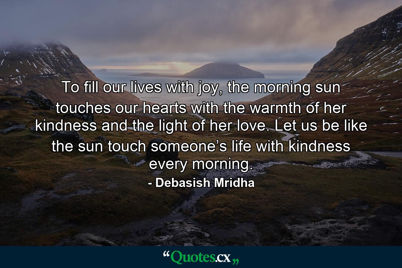 To fill our lives with joy, the morning sun touches our hearts with the warmth of her kindness and the light of her love. Let us be like the sun touch someone’s life with kindness every morning. - Quote by Debasish Mridha