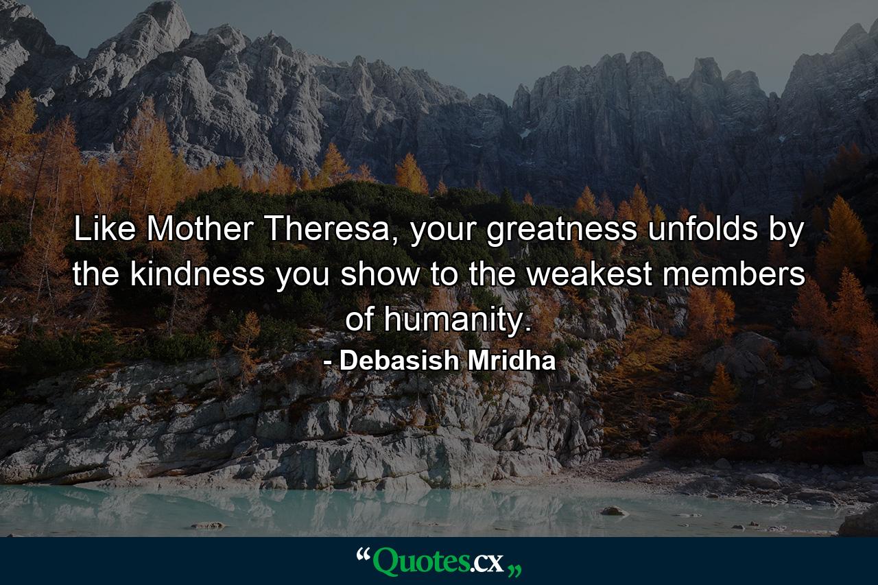 Like Mother Theresa, your greatness unfolds by the kindness you show to the weakest members of humanity. - Quote by Debasish Mridha