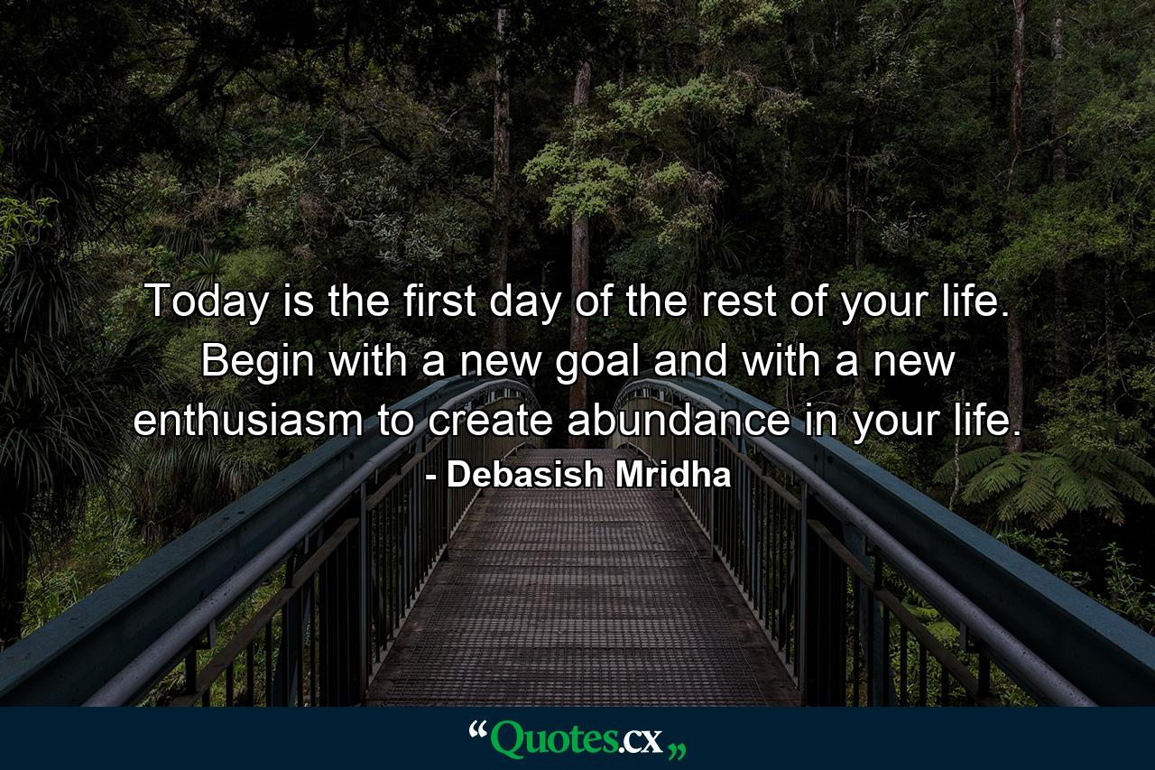 Today is the first day of the rest of your life. Begin with a new goal and with a new enthusiasm to create abundance in your life. - Quote by Debasish Mridha