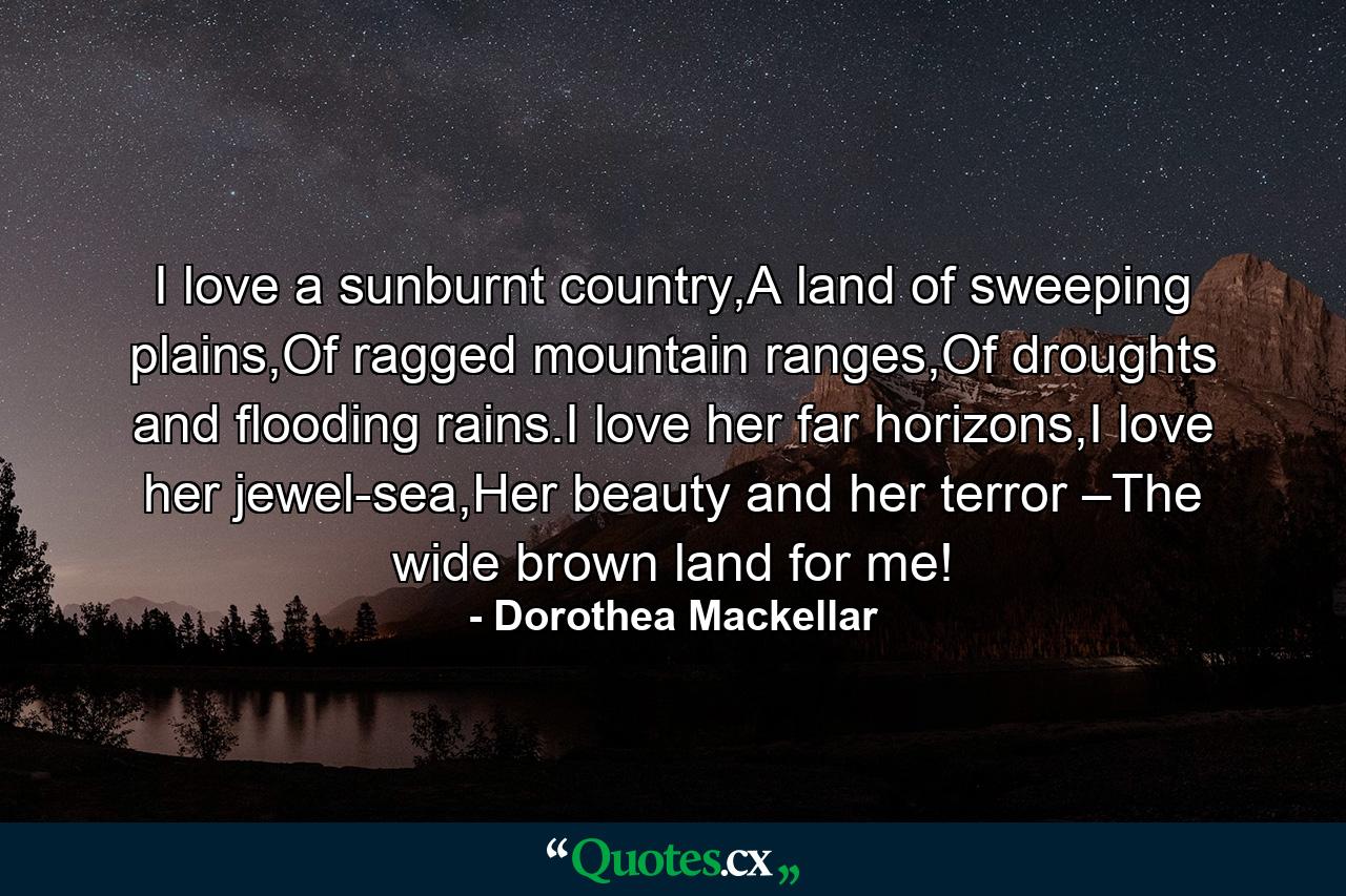 I love a sunburnt country,A land of sweeping plains,Of ragged mountain ranges,Of droughts and flooding rains.I love her far horizons,I love her jewel-sea,Her beauty and her terror –The wide brown land for me! - Quote by Dorothea Mackellar