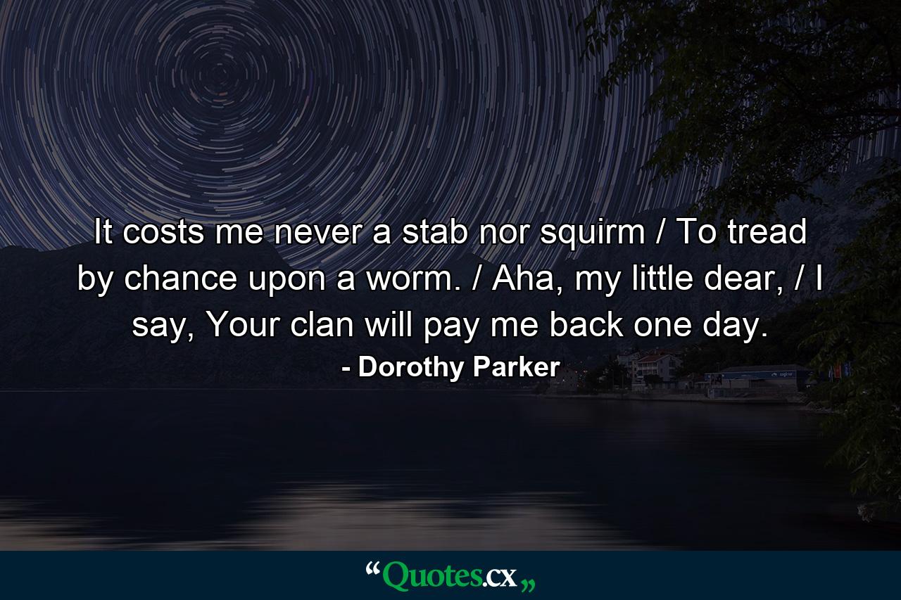 It costs me never a stab nor squirm / To tread by chance upon a worm. / Aha, my little dear, / I say, Your clan will pay me back one day. - Quote by Dorothy Parker