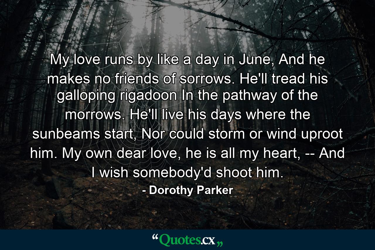 My love runs by like a day in June, And he makes no friends of sorrows. He'll tread his galloping rigadoon In the pathway of the morrows. He'll live his days where the sunbeams start, Nor could storm or wind uproot him. My own dear love, he is all my heart, -- And I wish somebody'd shoot him. - Quote by Dorothy Parker