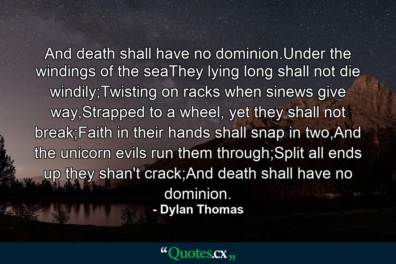 And death shall have no dominion.Under the windings of the seaThey lying long shall not die windily;Twisting on racks when sinews give way,Strapped to a wheel, yet they shall not break;Faith in their hands shall snap in two,And the unicorn evils run them through;Split all ends up they shan't crack;And death shall have no dominion. - Quote by Dylan Thomas