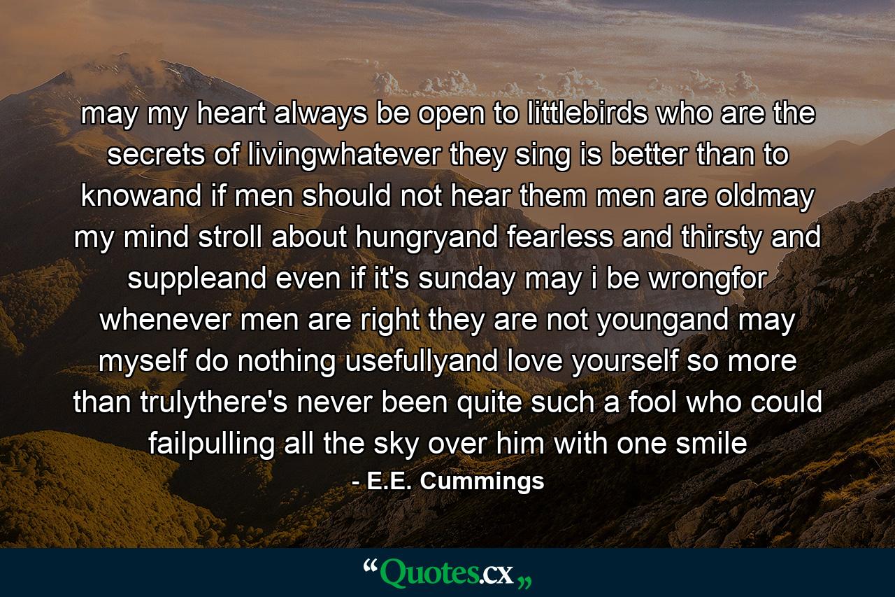 may my heart always be open to littlebirds who are the secrets of livingwhatever they sing is better than to knowand if men should not hear them men are oldmay my mind stroll about hungryand fearless and thirsty and suppleand even if it's sunday may i be wrongfor whenever men are right they are not youngand may myself do nothing usefullyand love yourself so more than trulythere's never been quite such a fool who could failpulling all the sky over him with one smile - Quote by E.E. Cummings