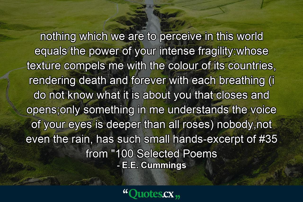 nothing which we are to perceive in this world equals the power of your intense fragility:whose texture compels me with the colour of its countries, rendering death and forever with each breathing (i do not know what it is about you that closes and opens;only something in me understands the voice of your eyes is deeper than all roses) nobody,not even the rain, has such small hands-excerpt of #35 from 