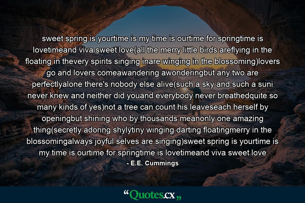 sweet spring is yourtime is my time is ourtime for springtime is lovetimeand viva sweet love(all the merry little birds areflying in the floating in thevery spirits singing inare winging in the blossoming)lovers go and lovers comeawandering awonderingbut any two are perfectlyalone there's nobody else alive(such a sky and such a suni never knew and neither did youand everybody never breathedquite so many kinds of yes)not a tree can count his leaveseach herself by openingbut shining who by thousands meanonly one amazing thing(secretly adoring shylytiny winging darting floatingmerry in the blossomingalways joyful selves are singing)sweet spring is yourtime is my time is ourtime for springtime is lovetimeand viva sweet love - Quote by E.E. Cummings