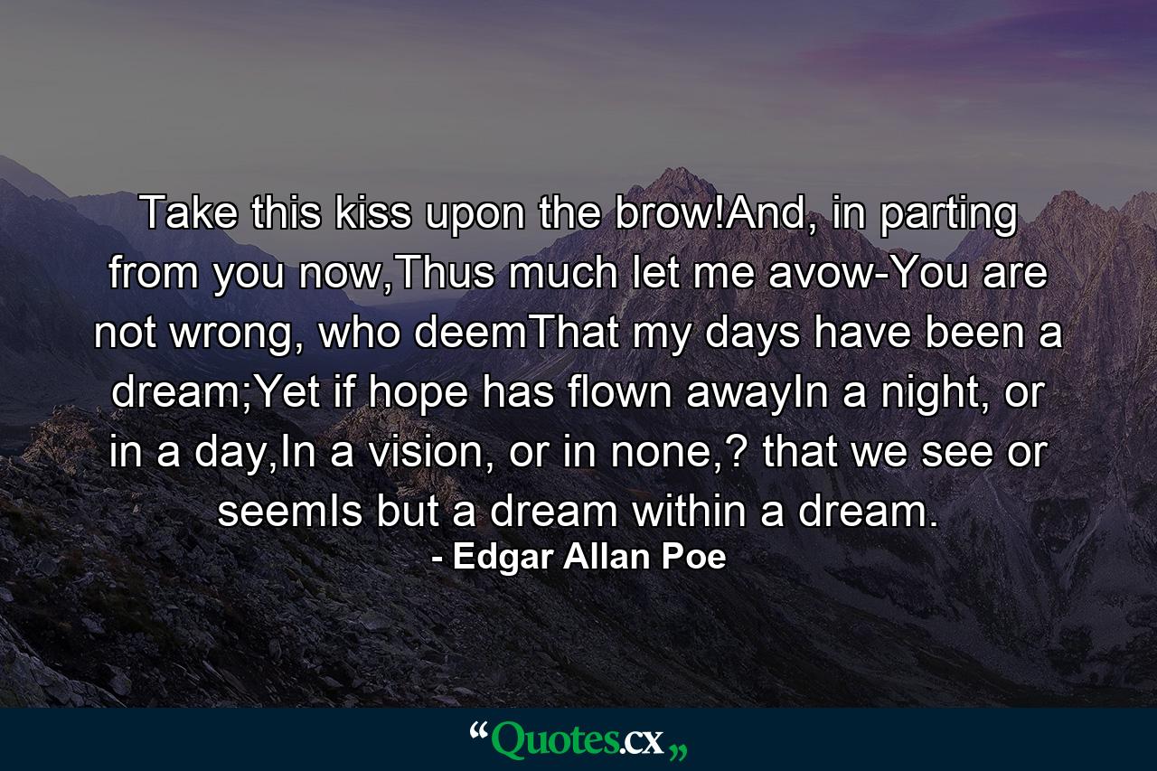 Take this kiss upon the brow!And, in parting from you now,Thus much let me avow-You are not wrong, who deemThat my days have been a dream;Yet if hope has flown awayIn a night, or in a day,In a vision, or in none,? that we see or seemIs but a dream within a dream. - Quote by Edgar Allan Poe