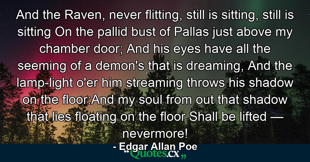 And the Raven, never flitting, still is sitting, still is sitting On the pallid bust of Pallas just above my chamber door; And his eyes have all the seeming of a demon's that is dreaming, And the lamp-light o'er him streaming throws his shadow on the floor:And my soul from out that shadow that lies floating on the floor Shall be lifted — nevermore! - Quote by Edgar Allan Poe