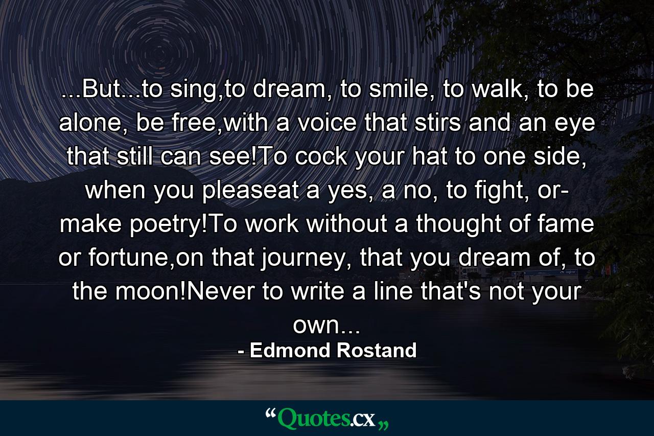 ...But...to sing,to dream, to smile, to walk, to be alone, be free,with a voice that stirs and an eye that still can see!To cock your hat to one side, when you pleaseat a yes, a no, to fight, or- make poetry!To work without a thought of fame or fortune,on that journey, that you dream of, to the moon!Never to write a line that's not your own... - Quote by Edmond Rostand