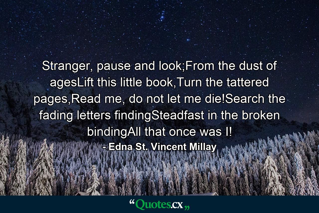 Stranger, pause and look;From the dust of agesLift this little book,Turn the tattered pages,Read me, do not let me die!Search the fading letters findingSteadfast in the broken bindingAll that once was I! - Quote by Edna St. Vincent Millay