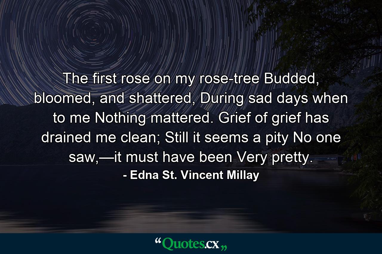 The first rose on my rose-tree  Budded, bloomed, and shattered, During sad days when to me  Nothing mattered. Grief of grief has drained me clean;  Still it seems a pity No one saw,—it must have been  Very pretty. - Quote by Edna St. Vincent Millay