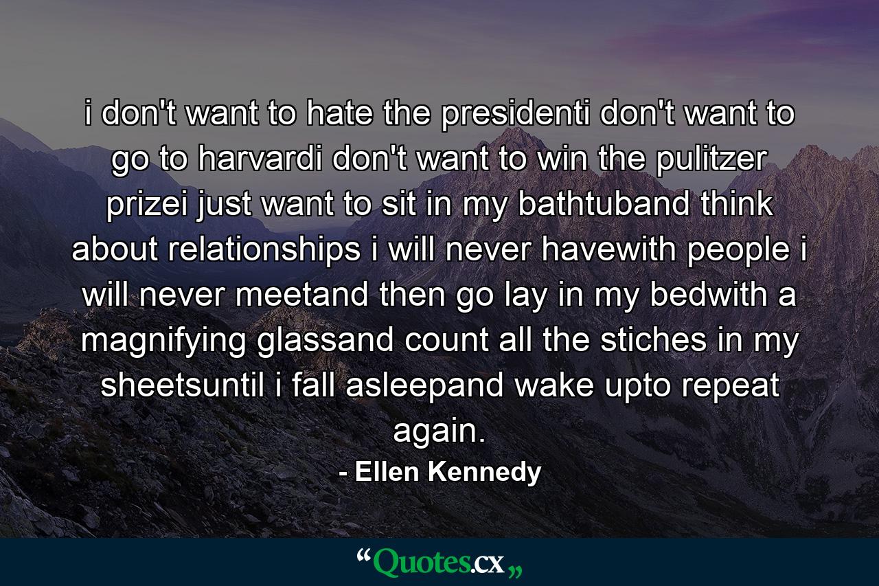 i don't want to hate the presidenti don't want to go to harvardi don't want to win the pulitzer prizei just want to sit in my bathtuband think about relationships i will never havewith people i will never meetand then go lay in my bedwith a magnifying glassand count all the stiches in my sheetsuntil i fall asleepand wake upto repeat again. - Quote by Ellen Kennedy