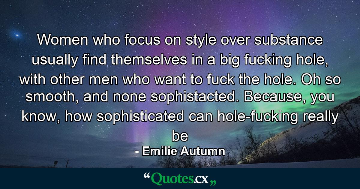 Women who focus on style over substance usually find themselves in a big fucking hole, with other men who want to fuck the hole. Oh so smooth, and none sophistacted. Because, you know, how sophisticated can hole-fucking really be - Quote by Emilie Autumn