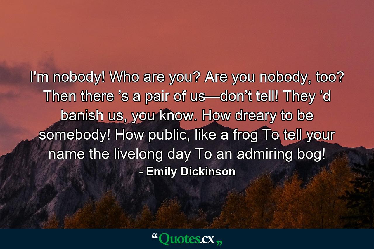 I'm nobody! Who are you? Are you nobody, too? Then there ’s a pair of us—don’t tell! They ’d banish us, you know. How dreary to be somebody! How public, like a frog To tell your name the livelong day To an admiring bog! - Quote by Emily Dickinson