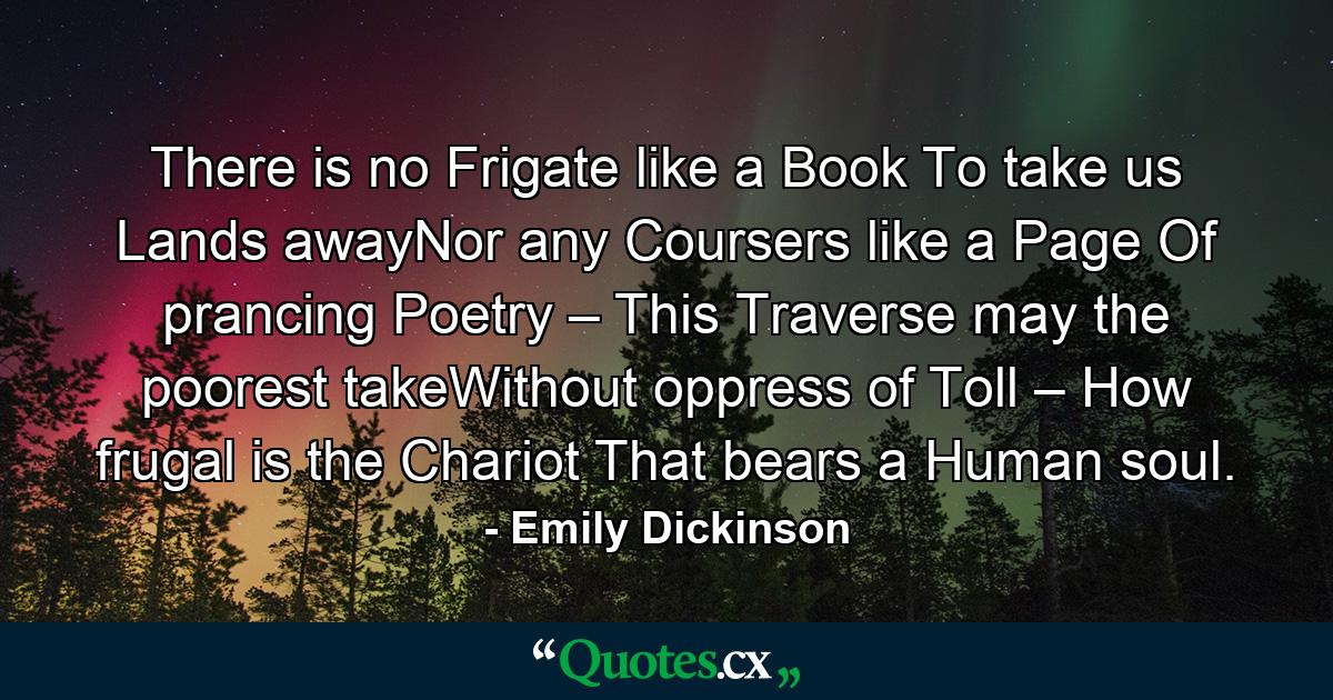 There is no Frigate like a Book To take us Lands awayNor any Coursers like a Page Of prancing Poetry – This Traverse may the poorest takeWithout oppress of Toll – How frugal is the Chariot That bears a Human soul. - Quote by Emily Dickinson