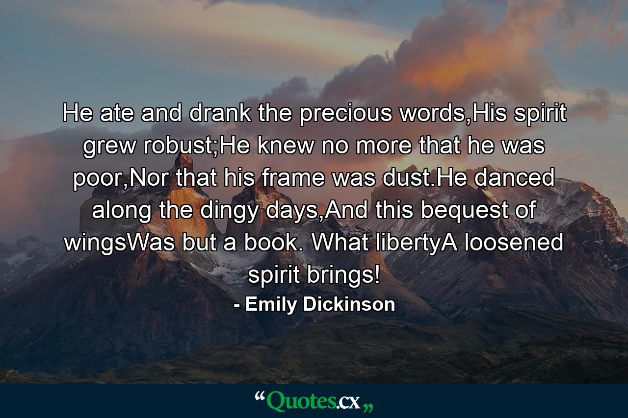 He ate and drank the precious words,His spirit grew robust;He knew no more that he was poor,Nor that his frame was dust.He danced along the dingy days,And this bequest of wingsWas but a book. What libertyA loosened spirit brings! - Quote by Emily Dickinson