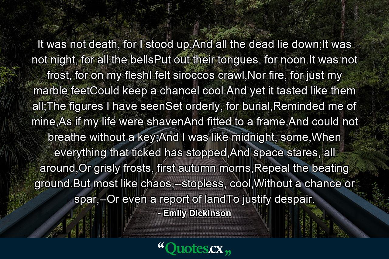 It was not death, for I stood up,And all the dead lie down;It was not night, for all the bellsPut out their tongues, for noon.It was not frost, for on my fleshI felt siroccos crawl,Nor fire, for just my marble feetCould keep a chancel cool.And yet it tasted like them all;The figures I have seenSet orderly, for burial,Reminded me of mine,As if my life were shavenAnd fitted to a frame,And could not breathe without a key;And I was like midnight, some,When everything that ticked has stopped,And space stares, all around,Or grisly frosts, first autumn morns,Repeal the beating ground.But most like chaos,--stopless, cool,Without a chance or spar,--Or even a report of landTo justify despair. - Quote by Emily Dickinson