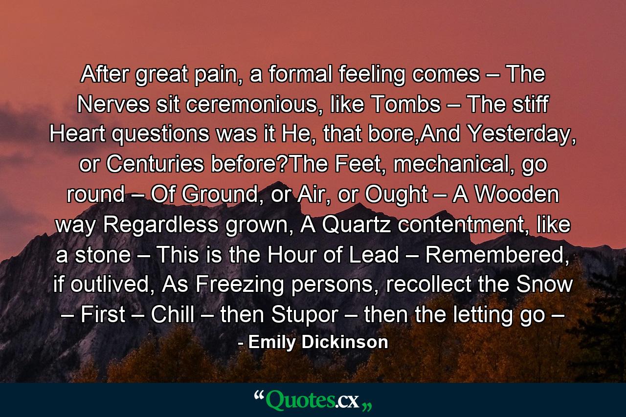 After great pain, a formal feeling comes – The Nerves sit ceremonious, like Tombs – The stiff Heart questions was it He, that bore,And Yesterday, or Centuries before?The Feet, mechanical, go round – Of Ground, or Air, or Ought – A Wooden way Regardless grown, A Quartz contentment, like a stone – This is the Hour of Lead – Remembered, if outlived, As Freezing persons, recollect the Snow – First – Chill – then Stupor – then the letting go – - Quote by Emily Dickinson