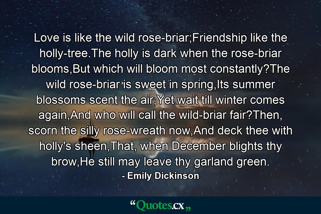 Love is like the wild rose-briar;Friendship like the holly-tree.The holly is dark when the rose-briar blooms,But which will bloom most constantly?The wild rose-briar is sweet in spring,Its summer blossoms scent the air;Yet wait till winter comes again,And who will call the wild-briar fair?Then, scorn the silly rose-wreath now,And deck thee with holly's sheen,That, when December blights thy brow,He still may leave thy garland green. - Quote by Emily Dickinson