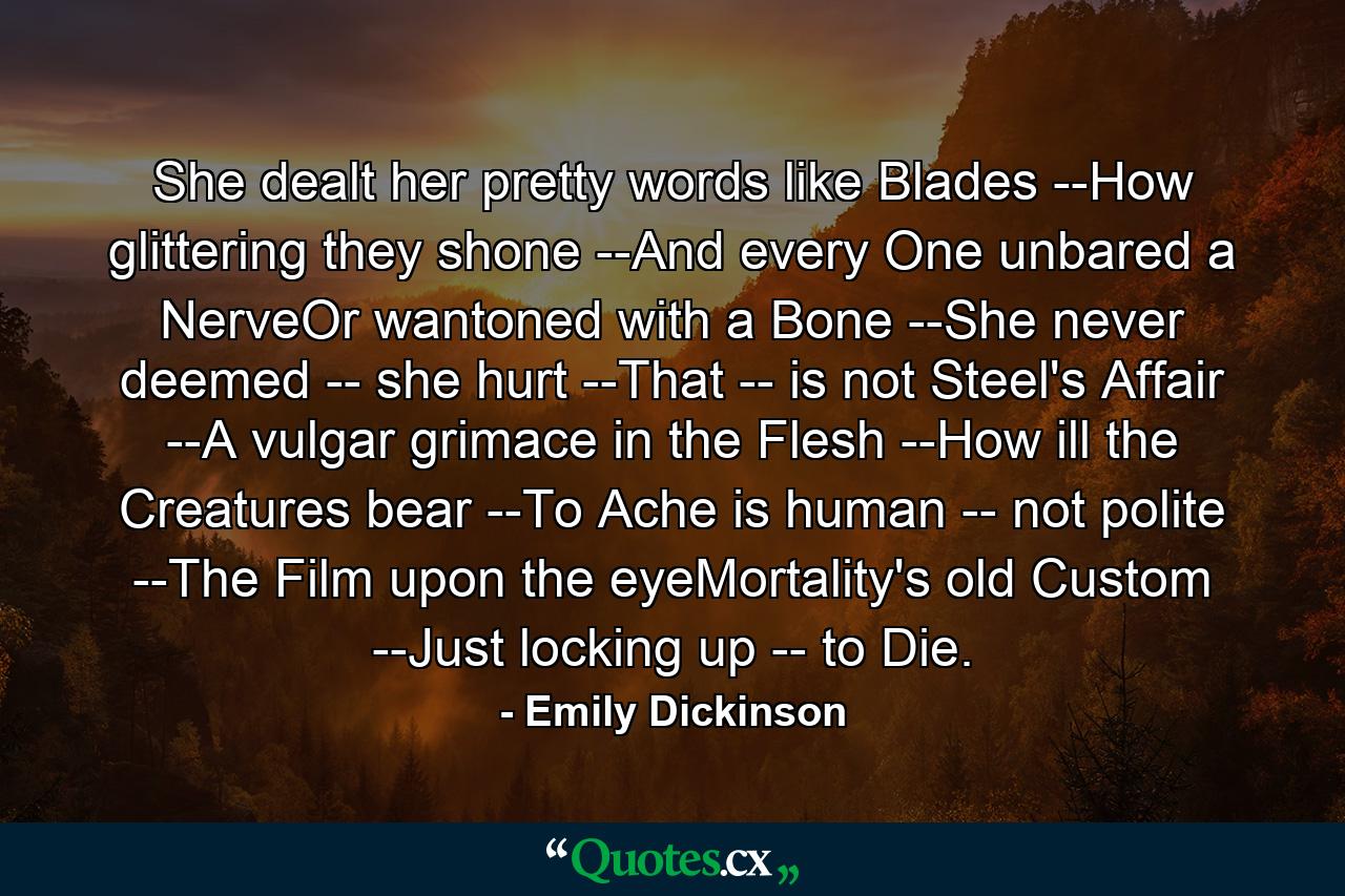 She dealt her pretty words like Blades --How glittering they shone --And every One unbared a NerveOr wantoned with a Bone --She never deemed -- she hurt --That -- is not Steel's Affair --A vulgar grimace in the Flesh --How ill the Creatures bear --To Ache is human -- not polite --The Film upon the eyeMortality's old Custom --Just locking up -- to Die. - Quote by Emily Dickinson