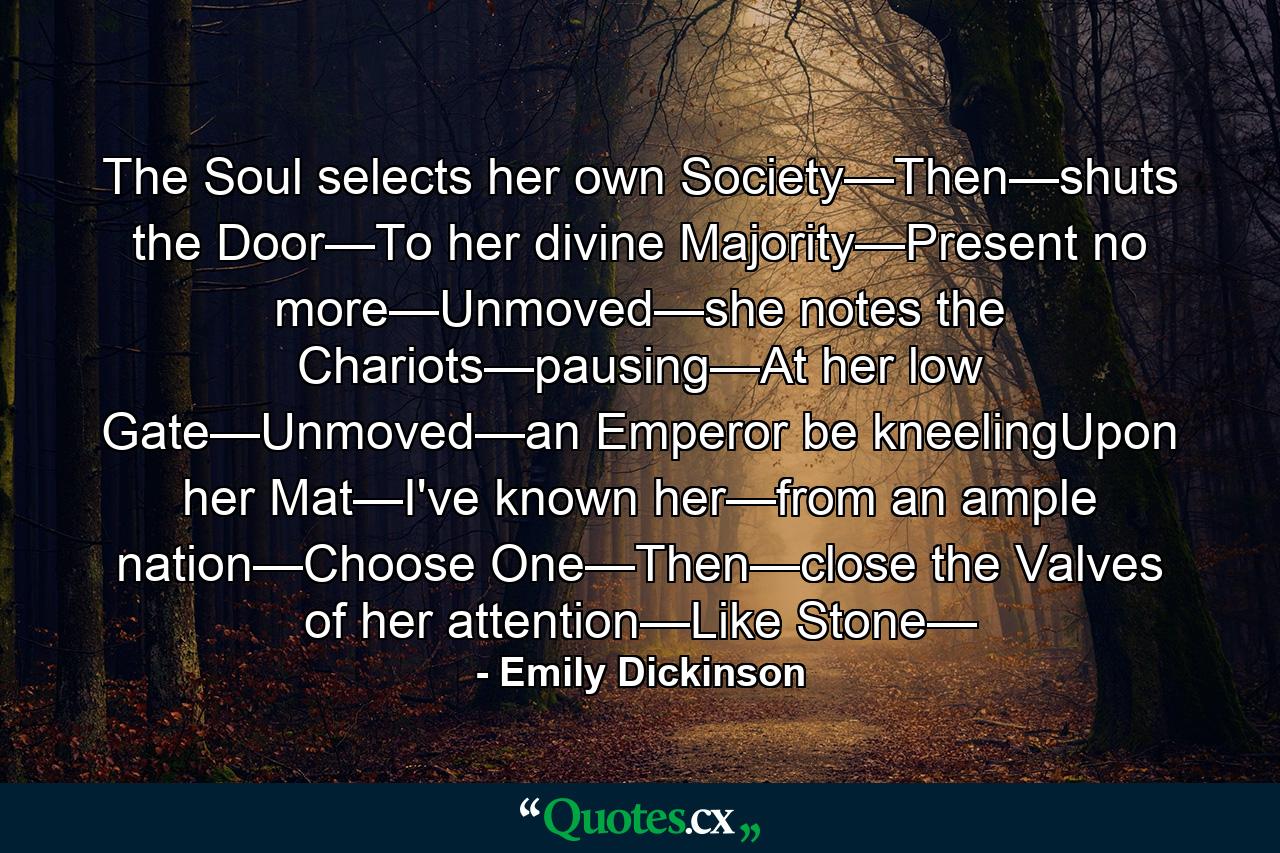 The Soul selects her own Society—Then—shuts the Door—To her divine Majority—Present no more—Unmoved—she notes the Chariots—pausing—At her low Gate—Unmoved—an Emperor be kneelingUpon her Mat—I've known her—from an ample nation—Choose One—Then—close the Valves of her attention—Like Stone— - Quote by Emily Dickinson