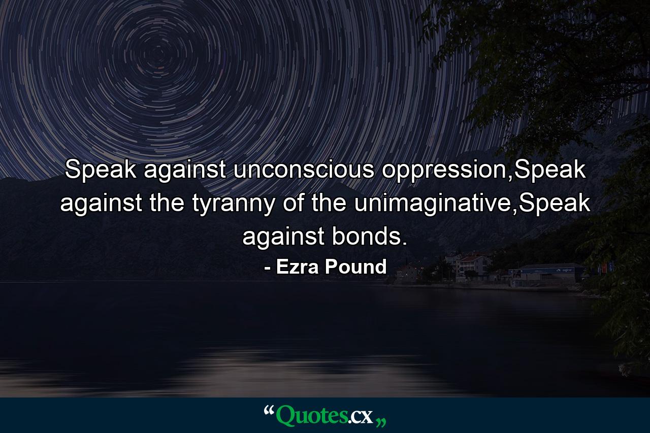 Speak against unconscious oppression,Speak against the tyranny of the unimaginative,Speak against bonds. - Quote by Ezra Pound