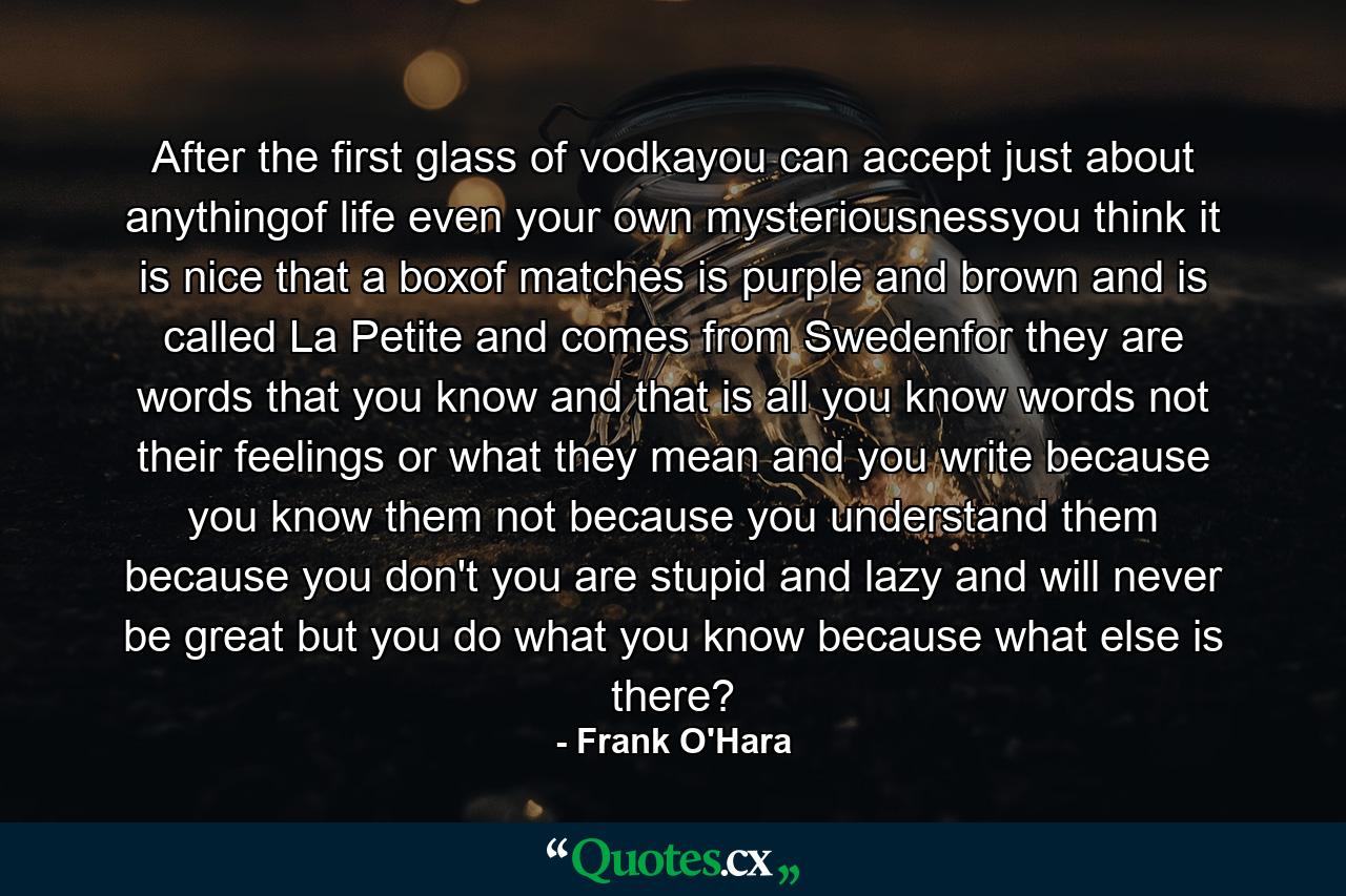 After the first glass of vodkayou can accept just about anythingof life even your own mysteriousnessyou think it is nice that a boxof matches is purple and brown and is called La Petite and comes from Swedenfor they are words that you know and that is all you know words not their feelings or what they mean and you write because you know them not because you understand them because you don't you are stupid and lazy and will never be great but you do what you know because what else is there? - Quote by Frank O'Hara