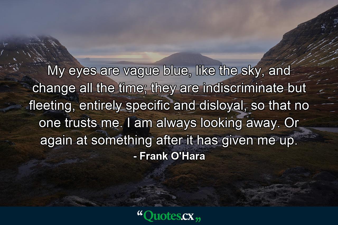 My eyes are vague blue, like the sky, and change all the time; they are indiscriminate but fleeting, entirely specific and disloyal, so that no one trusts me. I am always looking away. Or again at something after it has given me up. - Quote by Frank O'Hara