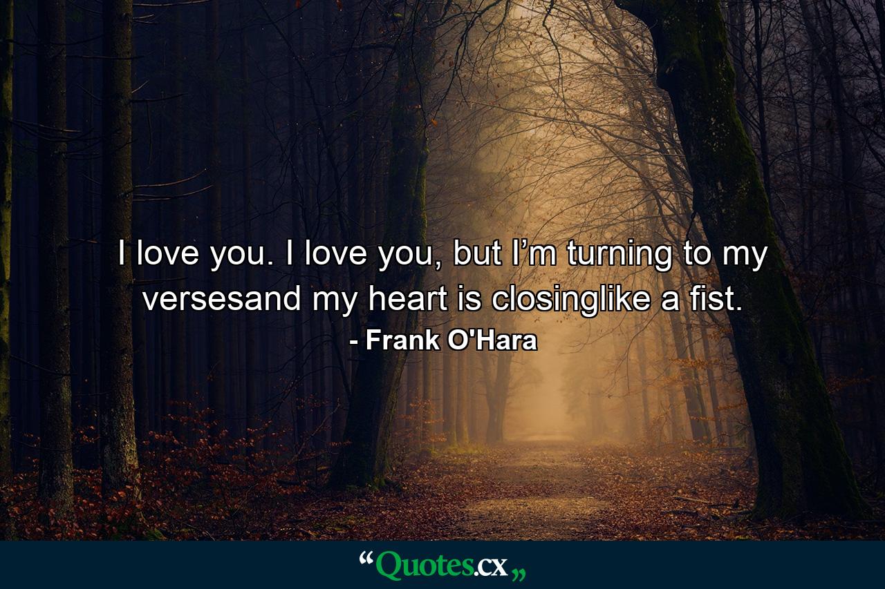 I love you. I love you, but I’m turning to my versesand my heart is closinglike a fist. - Quote by Frank O'Hara