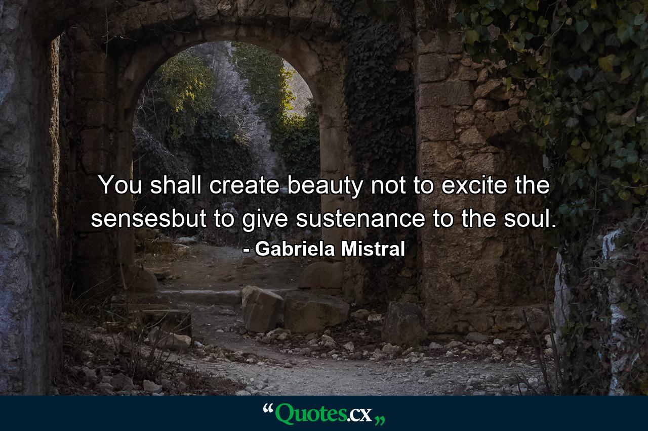 You shall create beauty not to excite the sensesbut to give sustenance to the soul. - Quote by Gabriela Mistral