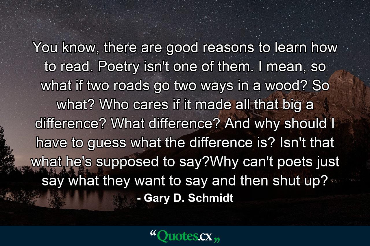 You know, there are good reasons to learn how to read. Poetry isn't one of them. I mean, so what if two roads go two ways in a wood? So what? Who cares if it made all that big a difference? What difference? And why should I have to guess what the difference is? Isn't that what he's supposed to say?Why can't poets just say what they want to say and then shut up? - Quote by Gary D. Schmidt