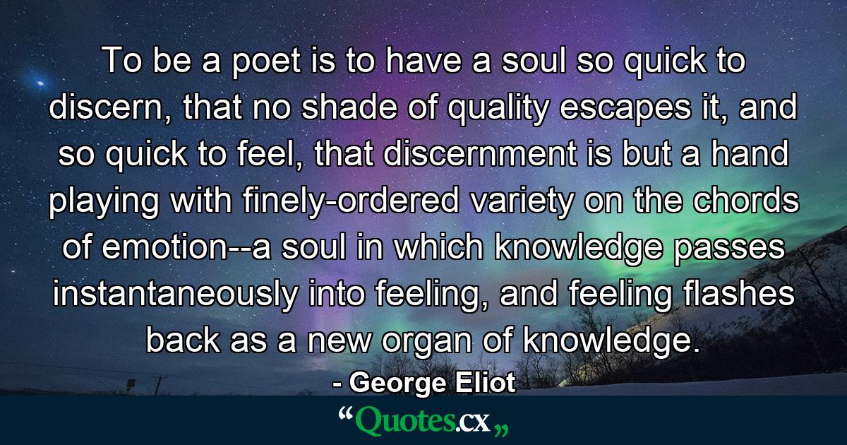 To be a poet is to have a soul so quick to discern, that no shade of quality escapes it, and so quick to feel, that discernment is but a hand playing with finely-ordered variety on the chords of emotion--a soul in which knowledge passes instantaneously into feeling, and feeling flashes back as a new organ of knowledge. - Quote by George Eliot