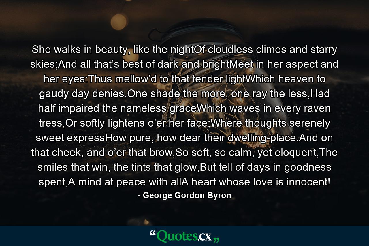 She walks in beauty, like the nightOf cloudless climes and starry skies;And all that’s best of dark and brightMeet in her aspect and her eyes:Thus mellow’d to that tender lightWhich heaven to gaudy day denies.One shade the more, one ray the less,Had half impaired the nameless graceWhich waves in every raven tress,Or softly lightens o’er her face;Where thoughts serenely sweet expressHow pure, how dear their dwelling-place.And on that cheek, and o’er that brow,So soft, so calm, yet eloquent,The smiles that win, the tints that glow,But tell of days in goodness spent,A mind at peace with allA heart whose love is innocent! - Quote by George Gordon Byron