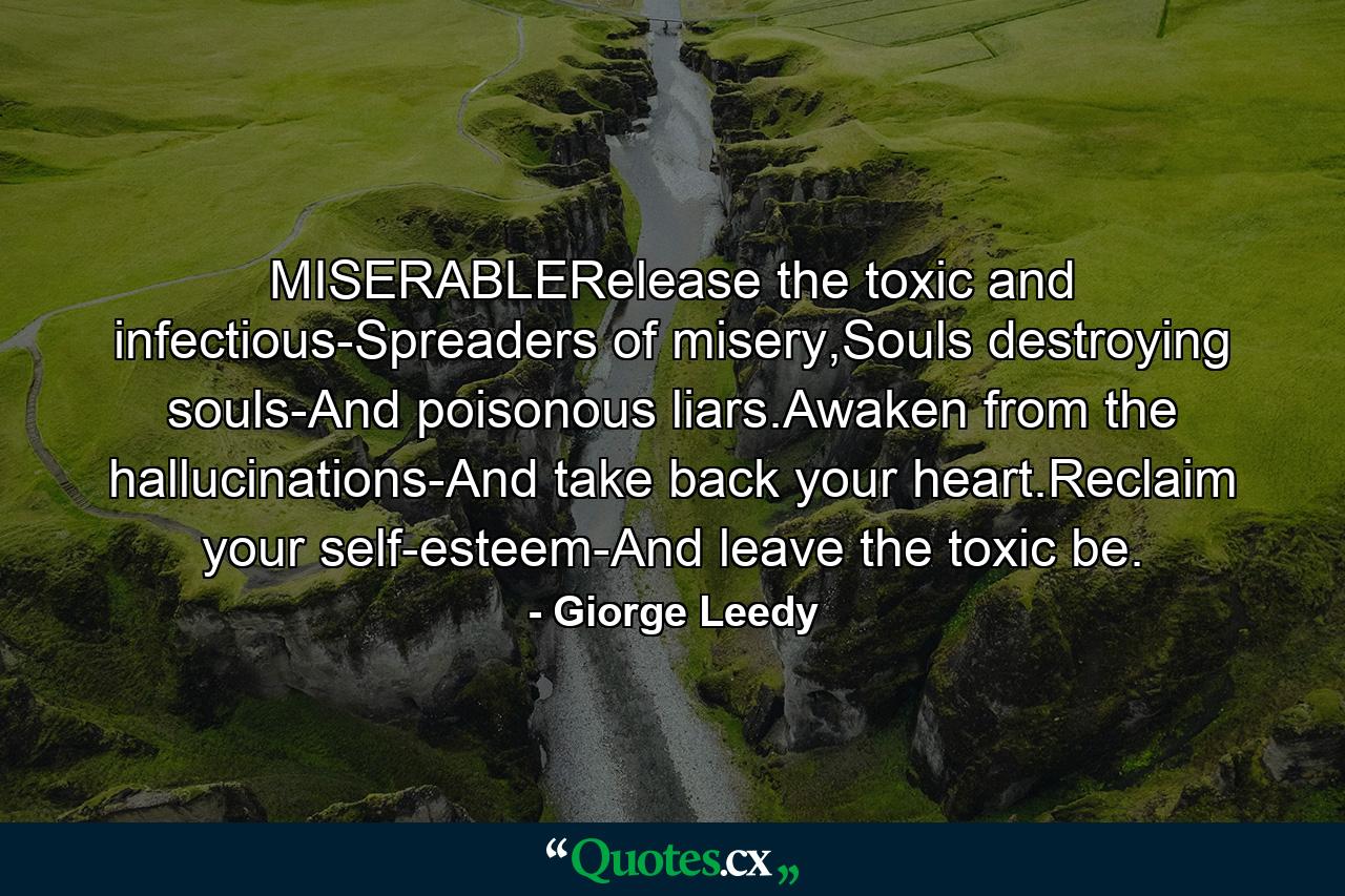 MISERABLERelease the toxic and infectious-Spreaders of misery,Souls destroying souls-And poisonous liars.Awaken from the hallucinations-And take back your heart.Reclaim your self-esteem-And leave the toxic be. - Quote by Giorge Leedy