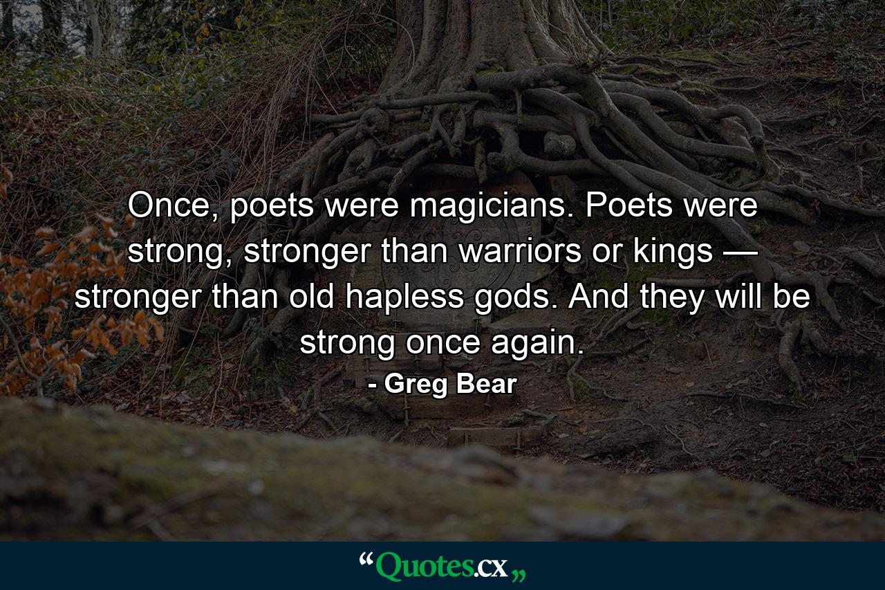 Once, poets were magicians. Poets were strong, stronger than warriors or kings — stronger than old hapless gods. And they will be strong once again. - Quote by Greg Bear