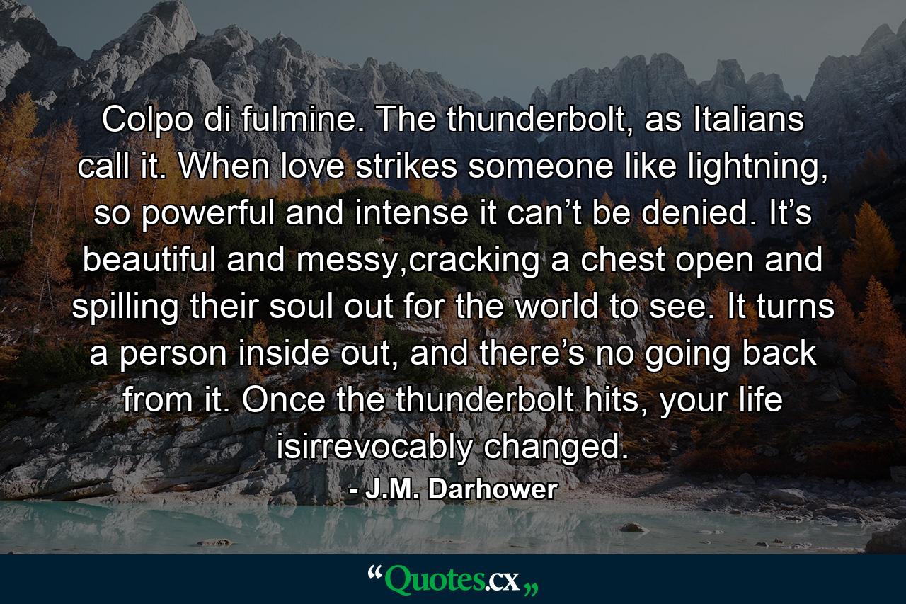 Colpo di fulmine. The thunderbolt, as Italians call it. When love strikes someone like lightning, so powerful and intense it can’t be denied. It’s beautiful and messy,cracking a chest open and spilling their soul out for the world to see. It turns a person inside out, and there’s no going back from it. Once the thunderbolt hits, your life isirrevocably changed. - Quote by J.M. Darhower